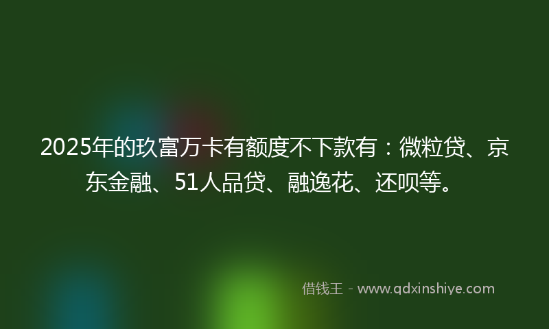 2025年的玖富万卡有额度不下款有：微粒贷、京东金融、51人品贷、融逸花、还呗等。