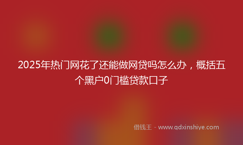 2025年热门网花了还能做网贷吗怎么办，概括五个黑户0门槛贷款口子