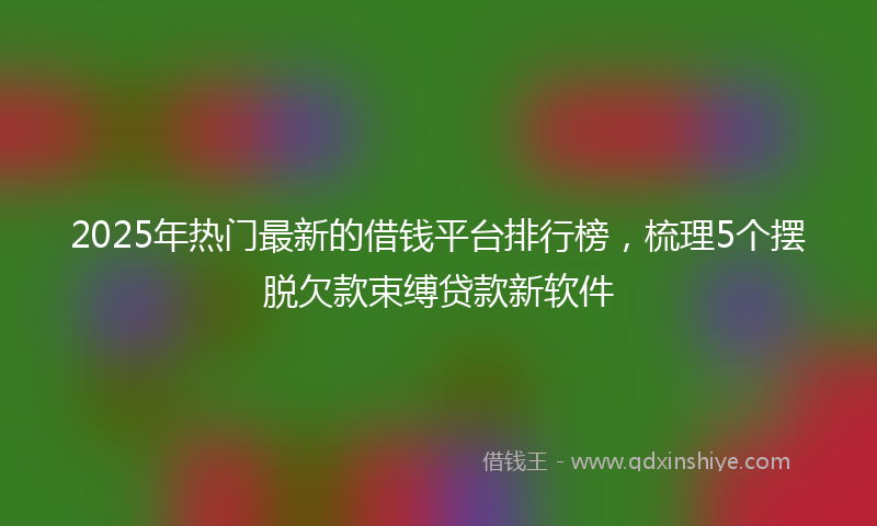 2025年热门最新的借钱平台排行榜，梳理5个摆脱欠款束缚贷款新软件