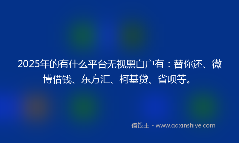 2025年的有什么平台无视黑白户有：替你还、微博借钱、东方汇、柯基贷、省呗等。