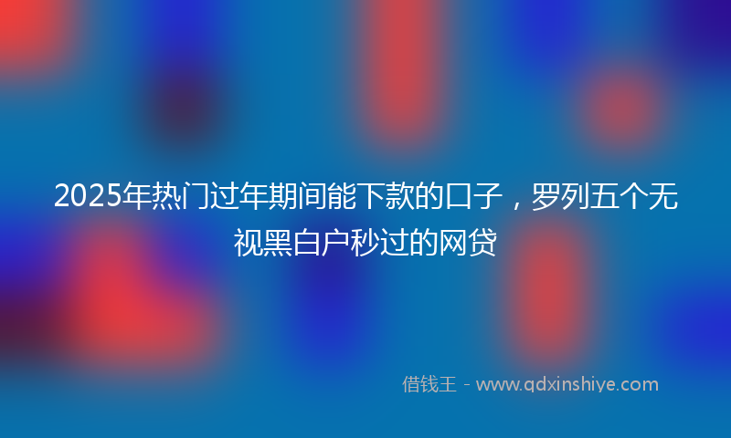 2025年热门过年期间能下款的口子，罗列五个无视黑白户秒过的网贷