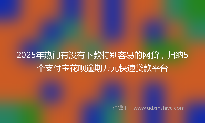 2025年热门有没有下款特别容易的网贷，归纳5个支付宝花呗逾期万元快速贷款平台