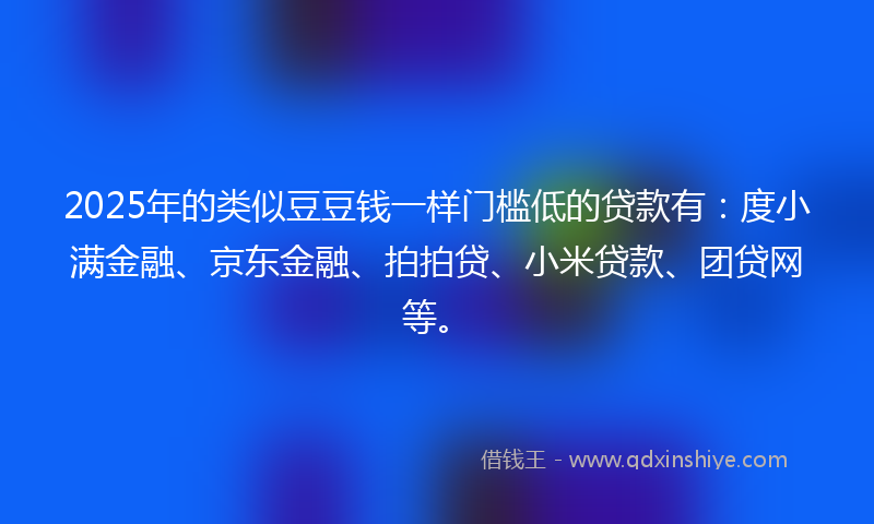 2025年的类似豆豆钱一样门槛低的贷款有：度小满金融、京东金融、拍拍贷、小米贷款、团贷网等。