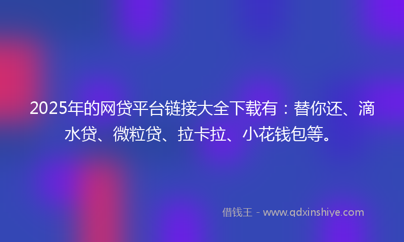 2025年的网贷平台链接大全下载有：替你还、滴水贷、微粒贷、拉卡拉、小花钱包等。