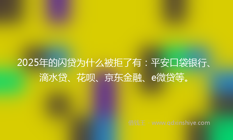 2025年的闪贷为什么被拒了有：平安口袋银行、滴水贷、花呗、京东金融、e微贷等。