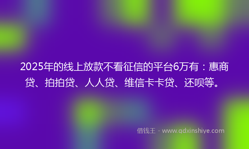 2025年的线上放款不看征信的平台6万有：惠商贷、拍拍贷、人人贷、维信卡卡贷、还呗等。