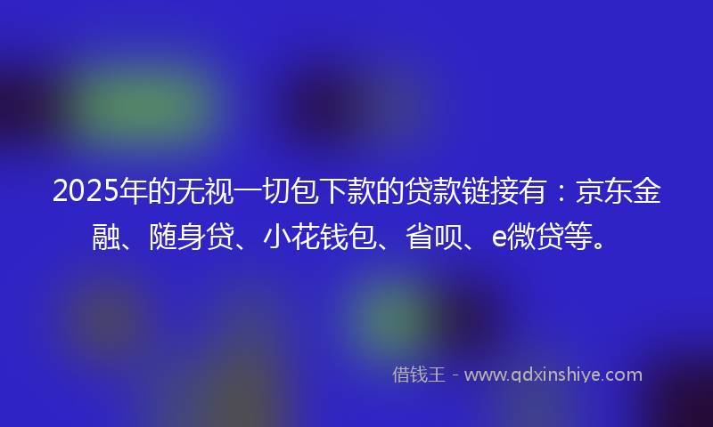 2025年的无视一切包下款的贷款链接有：京东金融、随身贷、小花钱包、省呗、e微贷等。