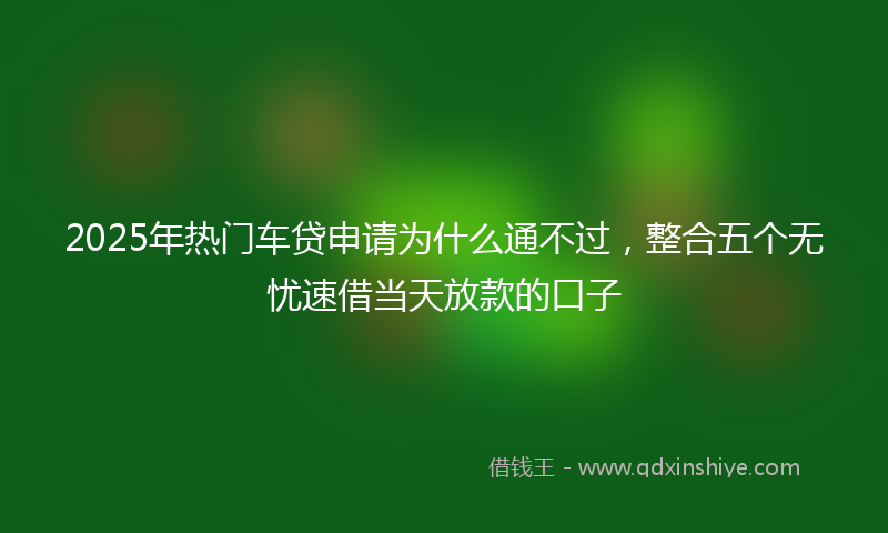 2025年热门车贷申请为什么通不过，整合五个无忧速借当天放款的口子