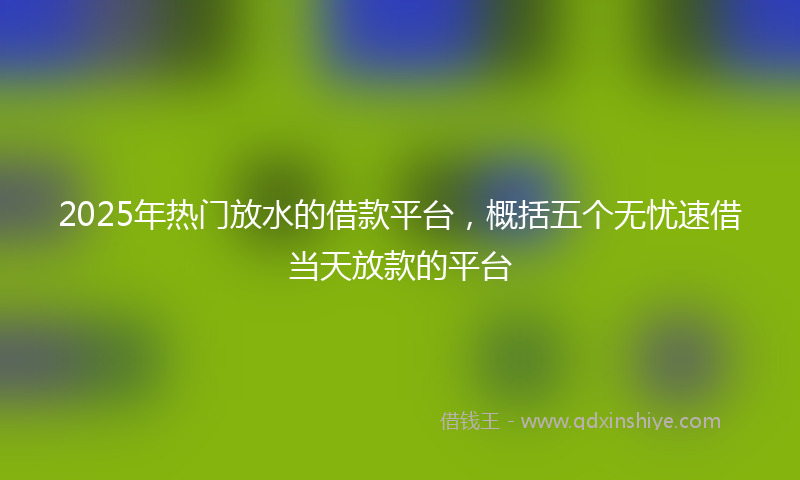 2025年热门放水的借款平台，概括五个无忧速借当天放款的平台