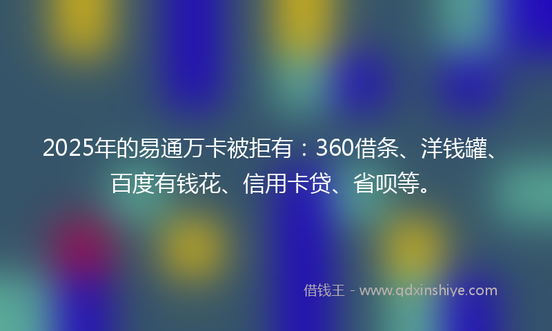 2025年的易通万卡被拒有：360借条、洋钱罐、百度有钱花、信用卡贷、省呗等。