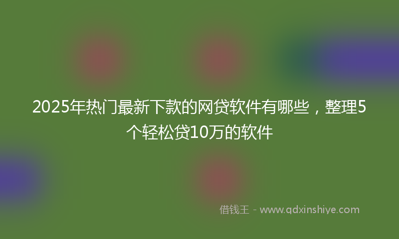 2025年热门最新下款的网贷软件有哪些，整理5个轻松贷10万的软件