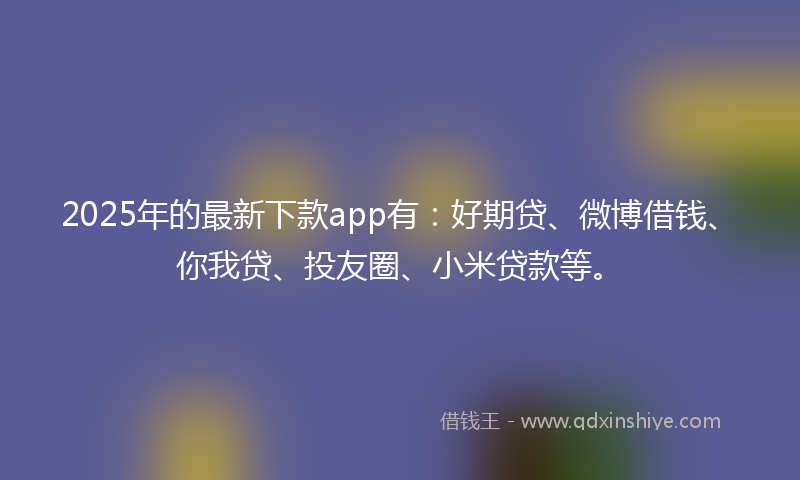 2025年的最新下款app有：好期贷、微博借钱、你我贷、投友圈、小米贷款等。