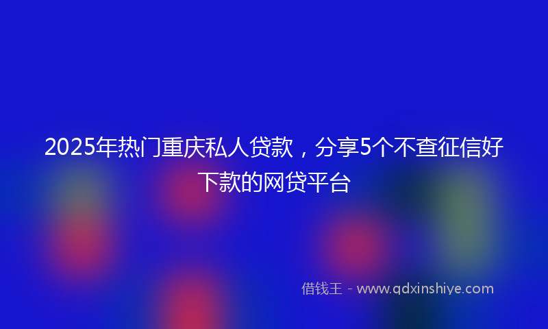 2025年热门重庆私人贷款，分享5个不查征信好下款的网贷平台