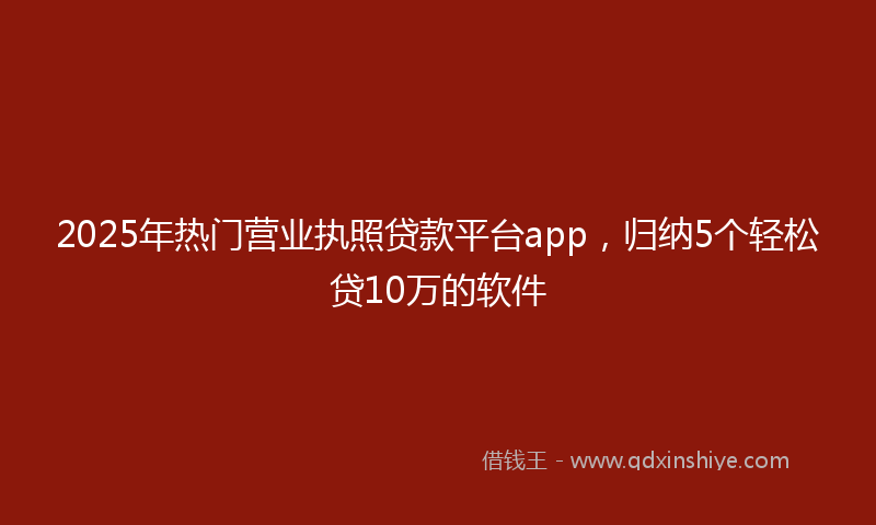 2025年热门营业执照贷款平台app，归纳5个轻松贷10万的软件