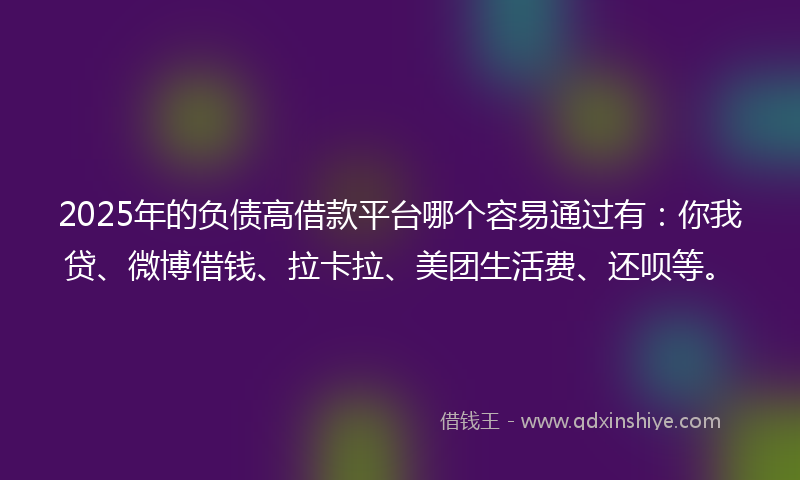 2025年的负债高借款平台哪个容易通过有：你我贷、微博借钱、拉卡拉、美团生活费、还呗等。
