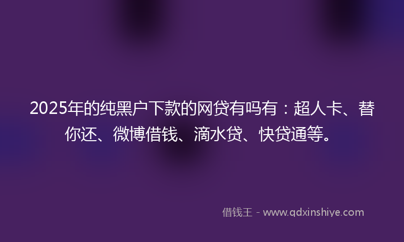 2025年的纯黑户下款的网贷有吗有：超人卡、替你还、微博借钱、滴水贷、快贷通等。
