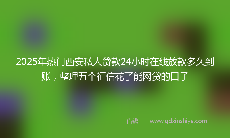 2025年热门西安私人贷款24小时在线放款多久到账，整理五个征信花了能网贷的口子