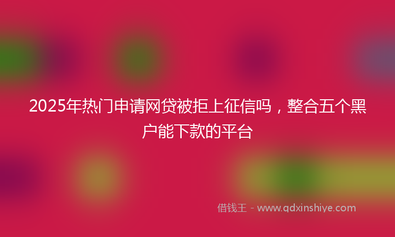 2025年热门申请网贷被拒上征信吗，整合五个黑户能下款的平台