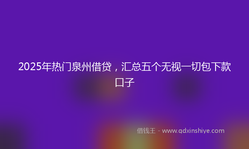 2025年热门泉州借贷，汇总五个无视一切包下款口子