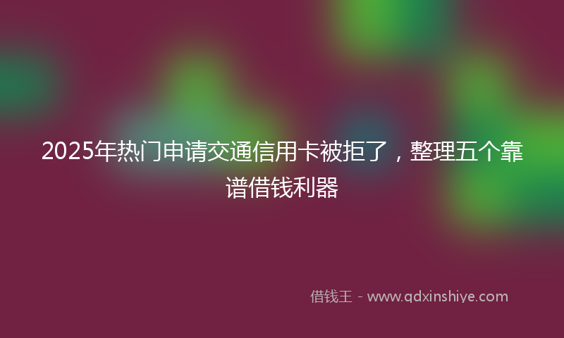 2025年热门申请交通信用卡被拒了，整理五个靠谱借钱利器