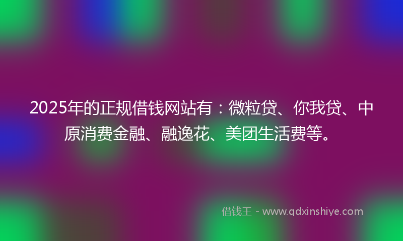 2025年的正规借钱网站有：微粒贷、你我贷、中原消费金融、融逸花、美团生活费等。