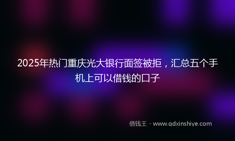 2025年热门重庆光大银行面签被拒，汇总五个手机上可以借钱的口子