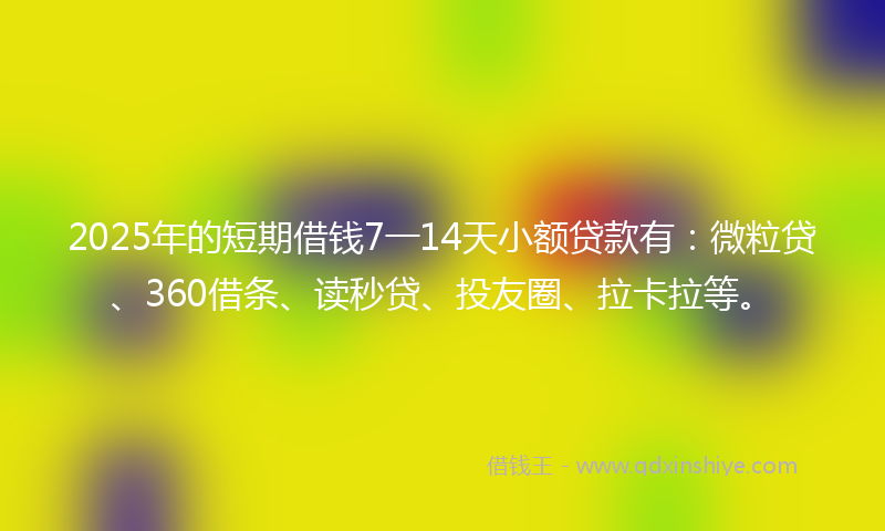 2025年的短期借钱7一14天小额贷款有：微粒贷、360借条、读秒贷、投友圈、拉卡拉等。