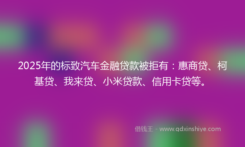 2025年的标致汽车金融贷款被拒有：惠商贷、柯基贷、我来贷、小米贷款、信用卡贷等。