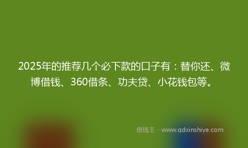 2025年的推荐几个必下款的口子有：替你还、微博借钱、360借条、功夫贷、小花钱包等。