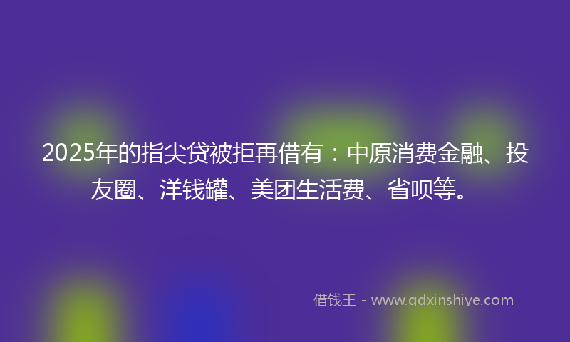 2025年的指尖贷被拒再借有：中原消费金融、投友圈、洋钱罐、美团生活费、省呗等。