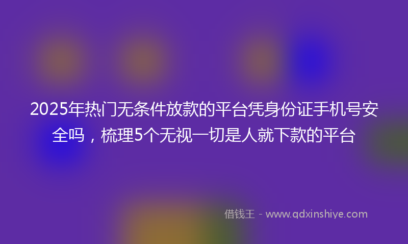 2025年热门无条件放款的平台凭身份证手机号安全吗，梳理5个无视一切是人就下款的平台