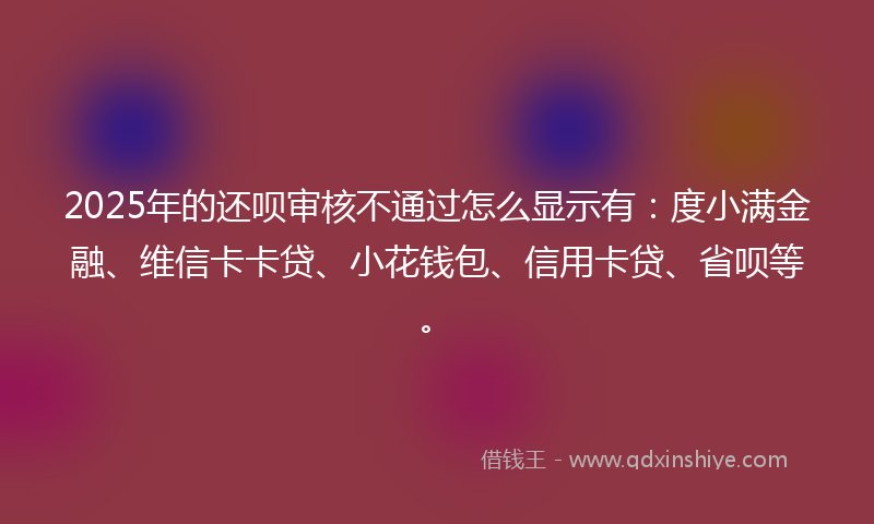 2025年的还呗审核不通过怎么显示有：度小满金融、维信卡卡贷、小花钱包、信用卡贷、省呗等。