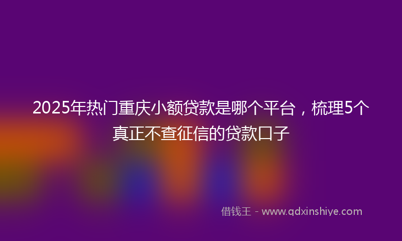 2025年热门重庆小额贷款是哪个平台，梳理5个真正不查征信的贷款口子
