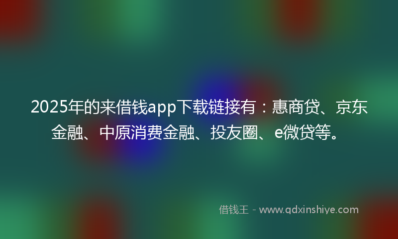 2025年的来借钱app下载链接有：惠商贷、京东金融、中原消费金融、投友圈、e微贷等。