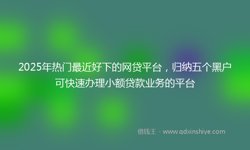 2025年热门最近好下的网贷平台，归纳五个黑户可快速办理小额贷款业务的平台