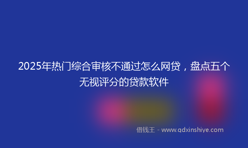 2025年热门综合审核不通过怎么网贷，盘点五个无视评分的贷款软件