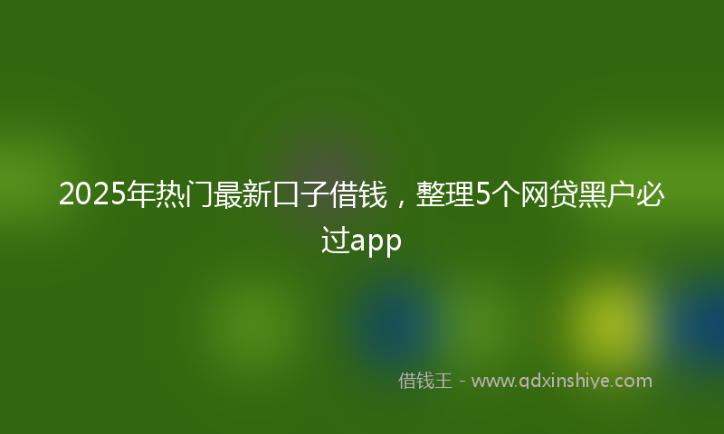 2025年热门最新口子借钱，整理5个网贷黑户必过app