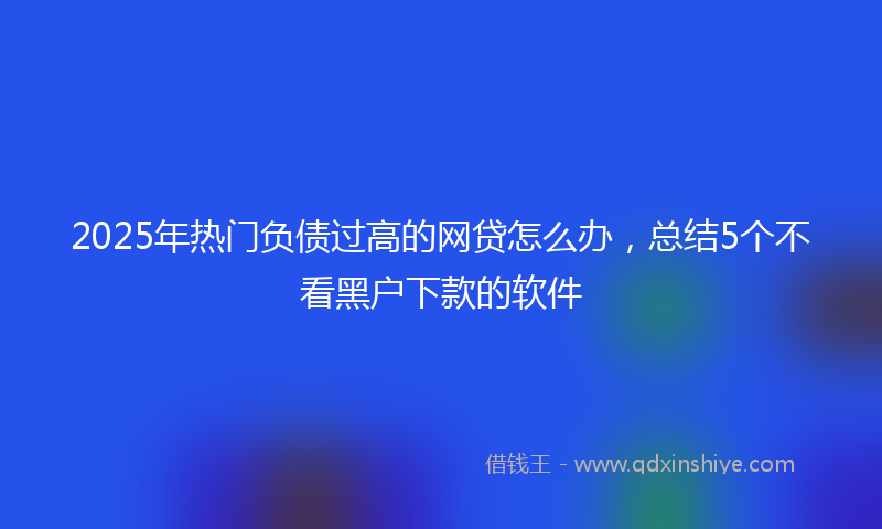 2025年热门负债过高的网贷怎么办，总结5个不看黑户下款的软件