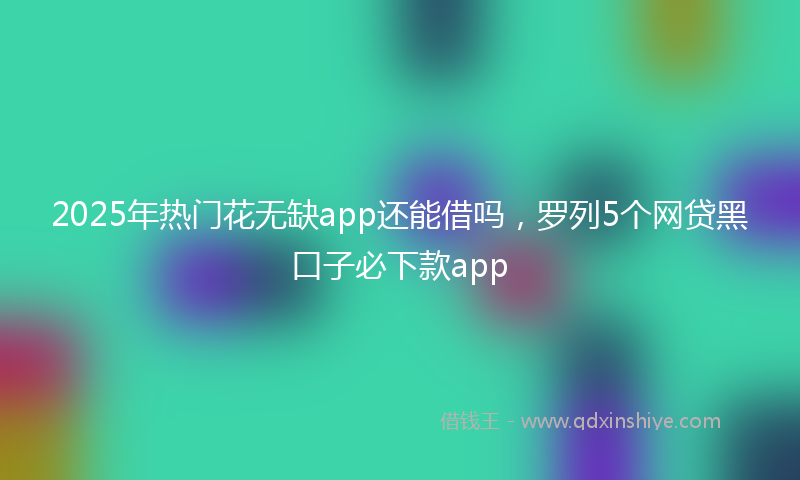 2025年热门花无缺app还能借吗，罗列5个网贷黑口子必下款app