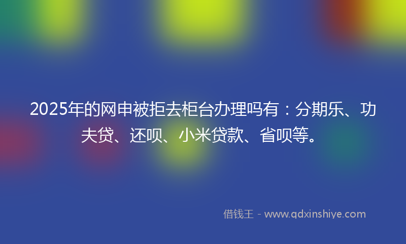 2025年的网申被拒去柜台办理吗有：分期乐、功夫贷、还呗、小米贷款、省呗等。