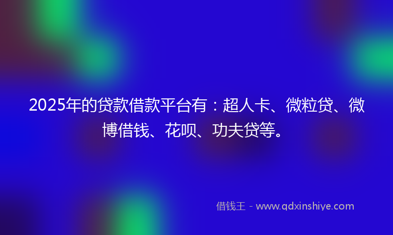 2025年的贷款借款平台有：超人卡、微粒贷、微博借钱、花呗、功夫贷等。