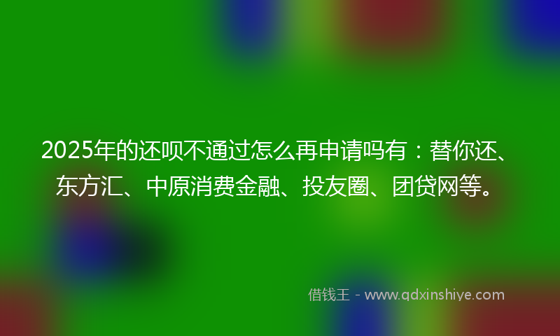 2025年的还呗不通过怎么再申请吗有：替你还、东方汇、中原消费金融、投友圈、团贷网等。