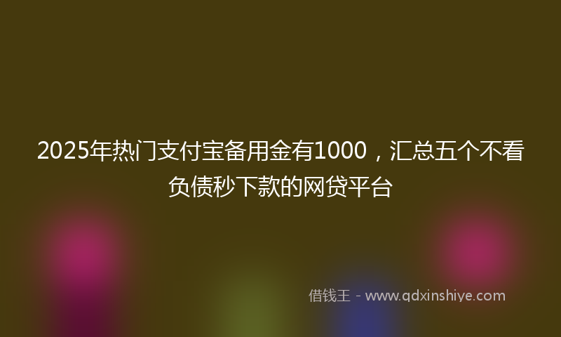 2025年热门支付宝备用金有1000，汇总五个不看负债秒下款的网贷平台