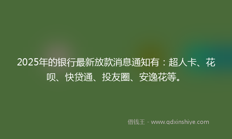 2025年的银行最新放款消息通知有：超人卡、花呗、快贷通、投友圈、安逸花等。