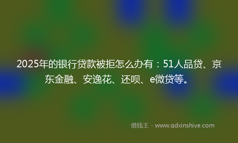 2025年的银行贷款被拒怎么办有：51人品贷、京东金融、安逸花、还呗、e微贷等。
