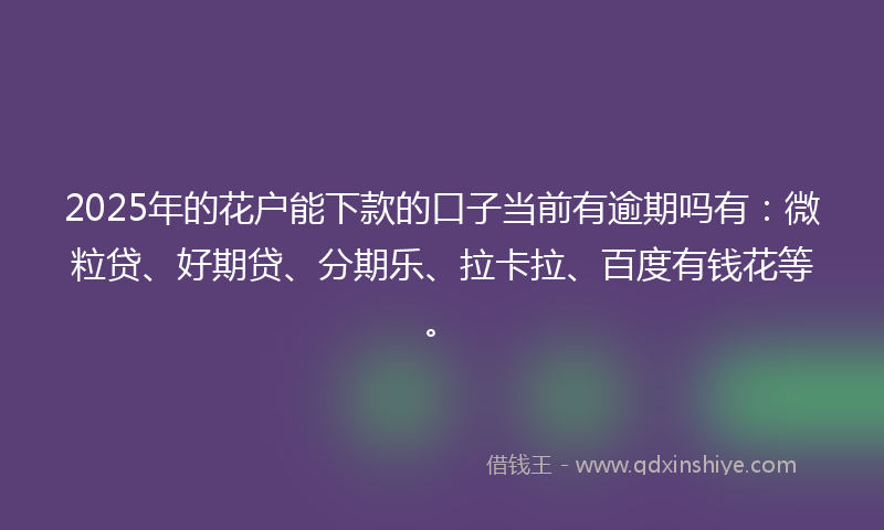 2025年的花户能下款的口子当前有逾期吗有：微粒贷、好期贷、分期乐、拉卡拉、百度有钱花等。