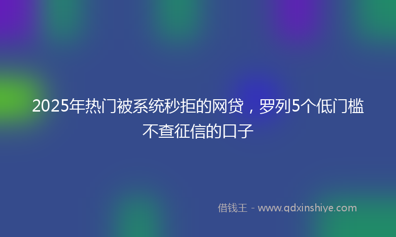 2025年热门被系统秒拒的网贷，罗列5个低门槛不查征信的口子