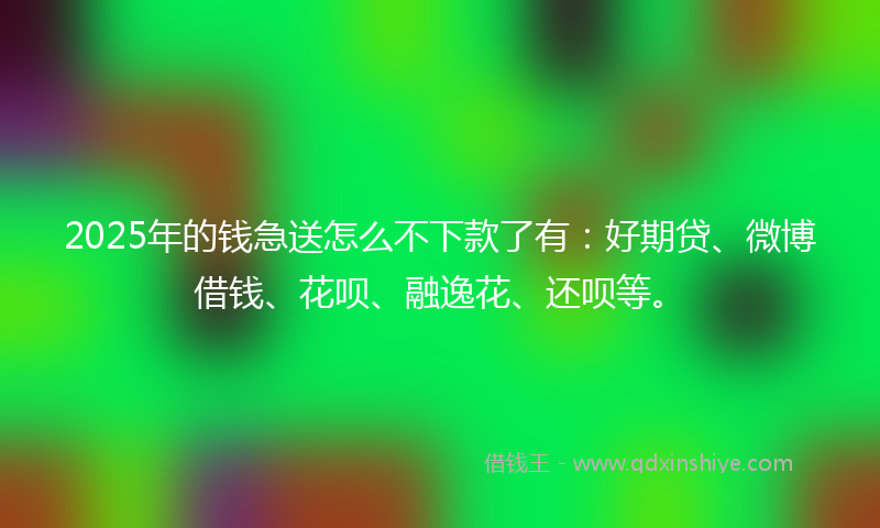 2025年的钱急送怎么不下款了有：好期贷、微博借钱、花呗、融逸花、还呗等。