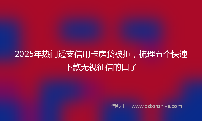 2025年热门透支信用卡房贷被拒，梳理五个快速下款无视征信的口子