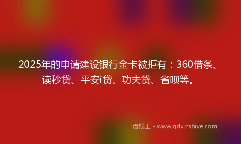 2025年的申请建设银行金卡被拒有：360借条、读秒贷、平安i贷、功夫贷、省呗等。